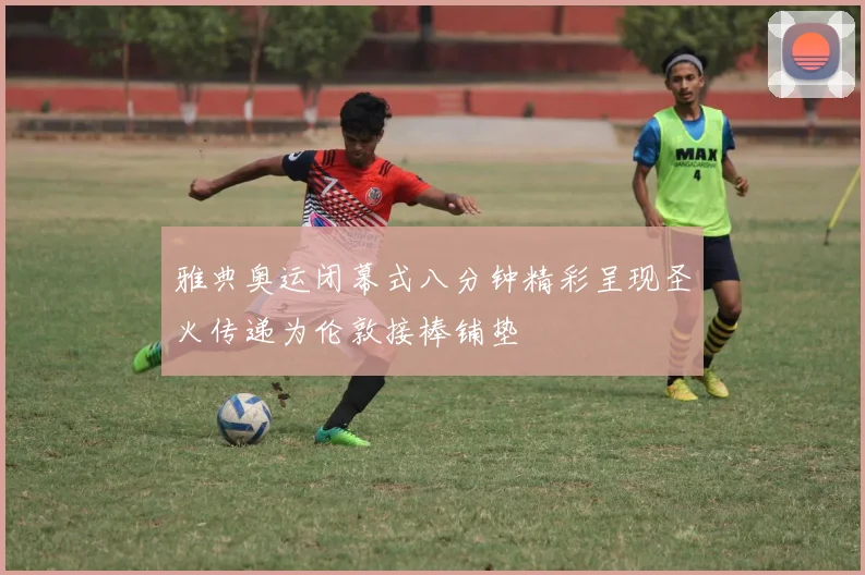 雅典奥运闭幕式八分钟精彩呈现圣火传递为伦敦接棒铺垫