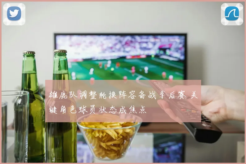 雄鹿队调整轮换阵容备战季后赛 关键角色球员状态成焦点