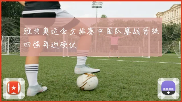 雅典奥运会女排赛中国队鏖战晋级四强再迎硬仗