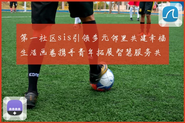 第一社区sis引领多元邻里共建幸福生活画卷携手青年拓展智慧服务共享