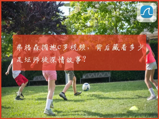 弗格森拥抱c罗视频，背后藏着多少足坛师徒深情故事？