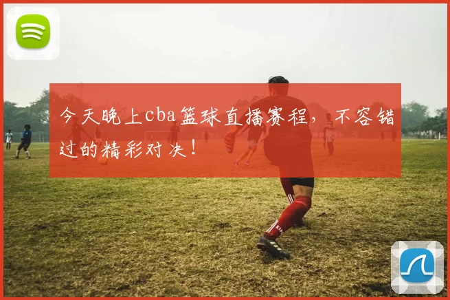 今天晚上cba篮球直播赛程，不容错过的精彩对决！