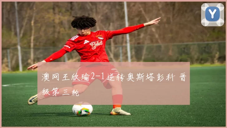 澳网王欣瑜2-1逆转奥斯塔彭科 晋级第三轮