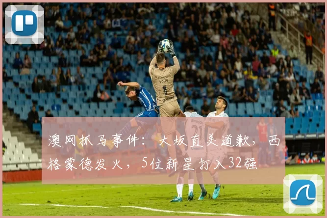 澳网抓马事件：大坂直美道歉，西格蒙德发火，5位新星打入32强