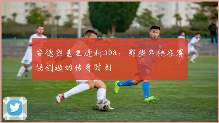 安德烈基里连科nba，那些年他在赛场创造的传奇时刻