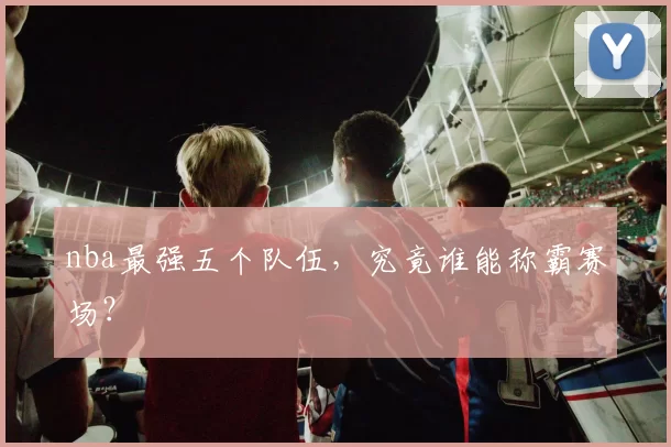 nba最强五个队伍，究竟谁能称霸赛场？