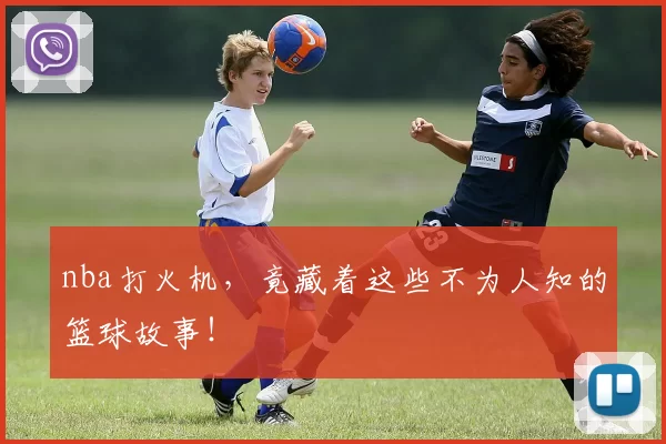 nba打火机，竟藏着这些不为人知的篮球故事！