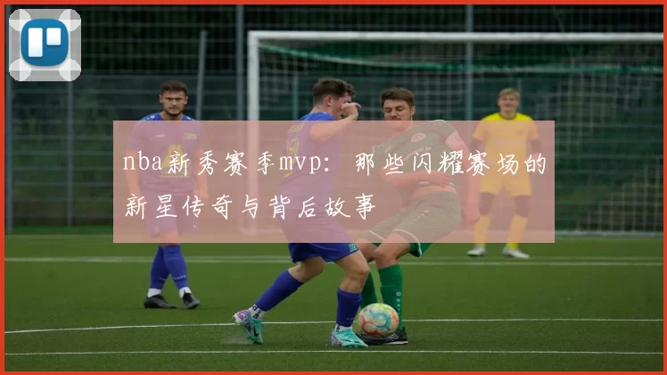 nba新秀赛季mvp：那些闪耀赛场的新星传奇与背后故事