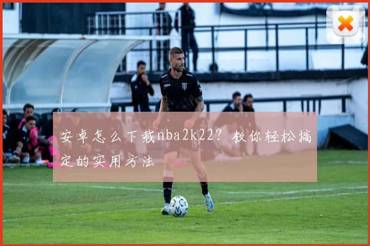 安卓怎么下载nba2k22？教你轻松搞定的实用方法