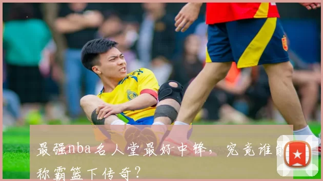 最强nba名人堂最好中锋，究竟谁能称霸篮下传奇？