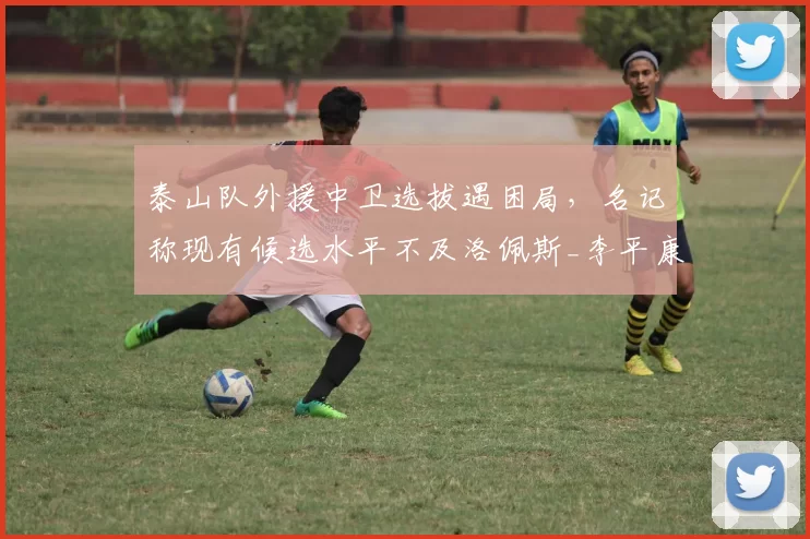 泰山队外援中卫选拔遇困局，名记称现有候选水平不及洛佩斯_李平康_进展_绯闻